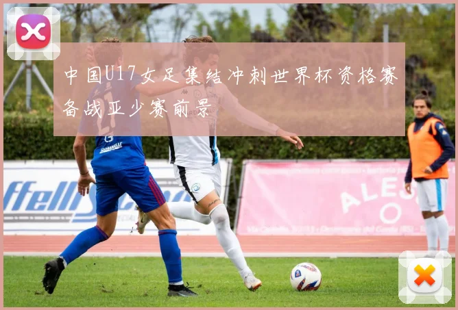 中国U17女足集结冲刺世界杯资格赛备战亚少赛前景