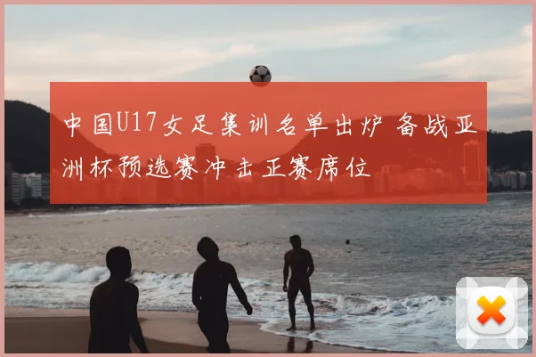 中国U17女足集训名单出炉 备战亚洲杯预选赛冲击正赛席位