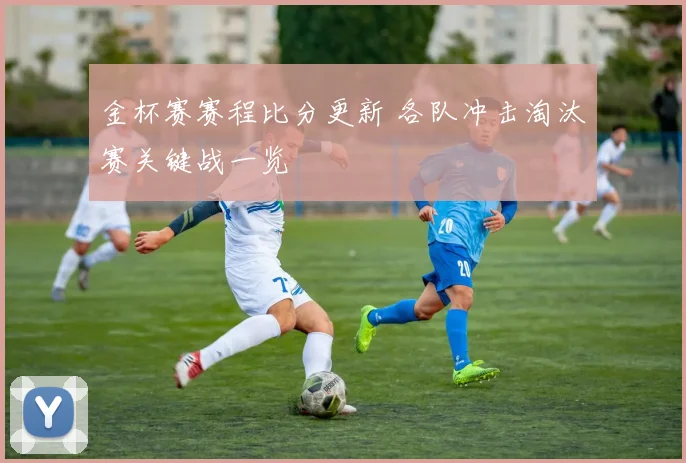 金杯赛赛程比分更新 各队冲击淘汰赛关键战一览