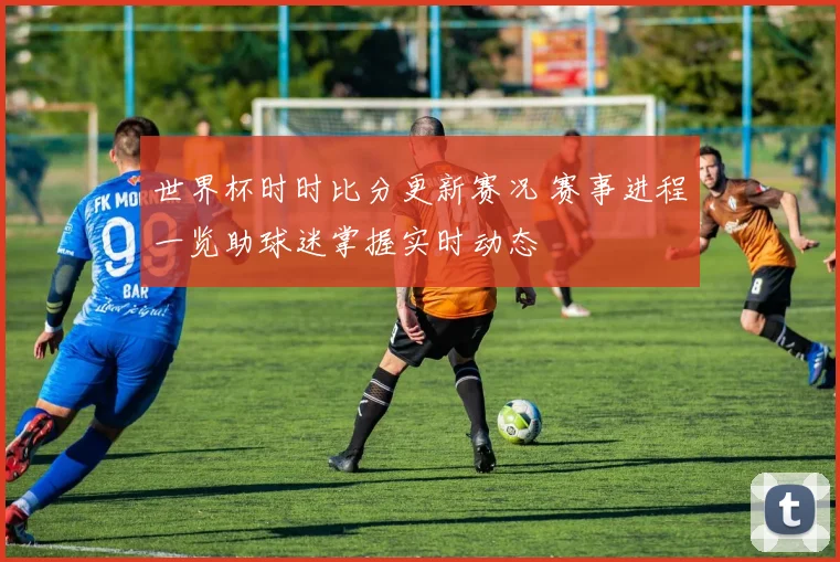 世界杯时时比分更新赛况 赛事进程一览助球迷掌握实时动态