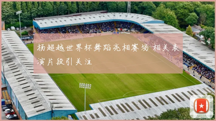 杨超越世界杯舞蹈亮相赛场 相关表演片段引关注