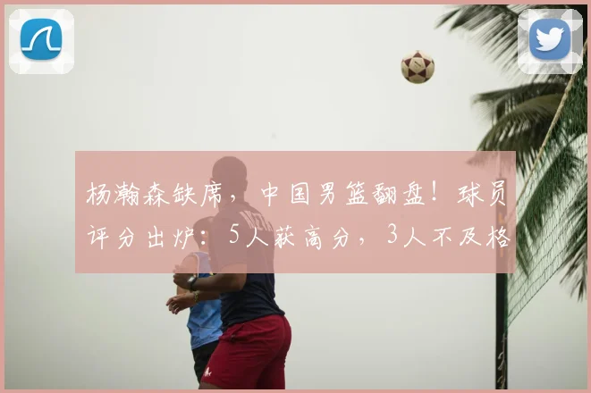 杨瀚森缺席,中国男篮翻盘!球员评分出炉:5人获高分,3人不及格