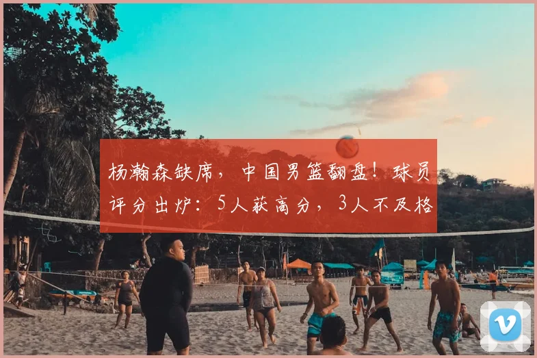 杨瀚森缺席,中国男篮翻盘!球员评分出炉:5人获高分,3人不及格