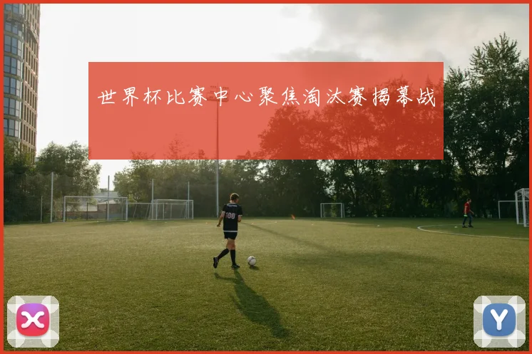 世界杯比赛中心聚焦淘汰赛揭幕战