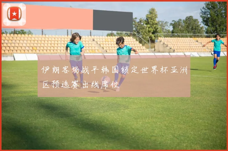 伊朗客场战平韩国锁定世界杯亚洲区预选赛出线席位