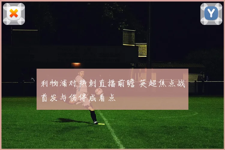 利物浦对热刺直播前瞻 英超焦点战首发与伤停成看点