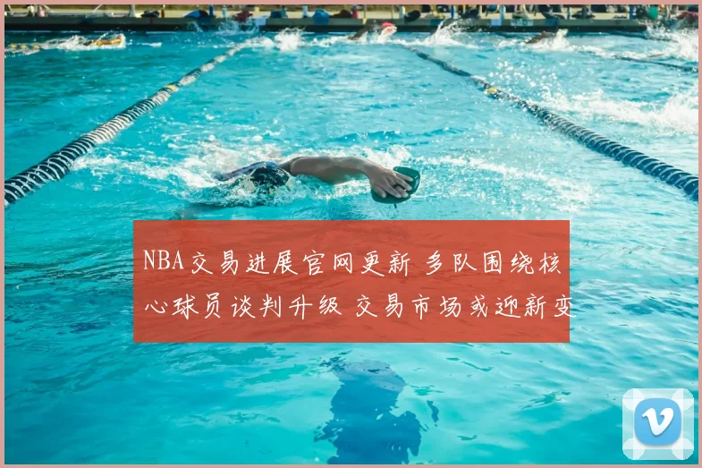 NBA交易进展官网更新 多队围绕核心球员谈判升级 交易市场或迎新变动