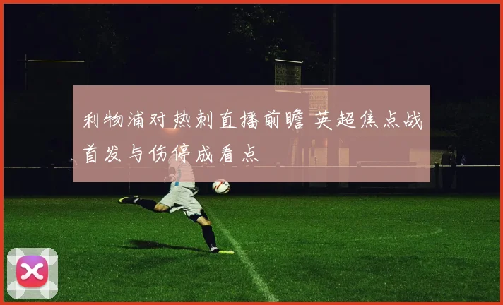 利物浦对热刺直播前瞻 英超焦点战首发与伤停成看点