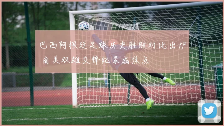 巴西阿根廷足球历史胜败对比出炉 南美双雄交锋纪录成焦点