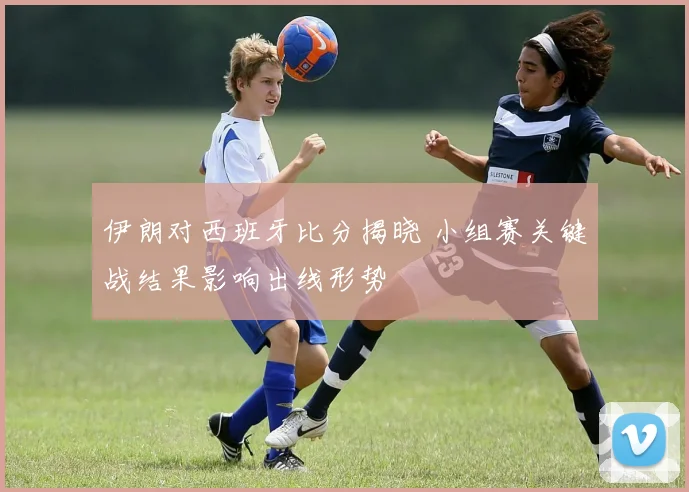 伊朗对西班牙比分揭晓 小组赛关键战结果影响出线形势