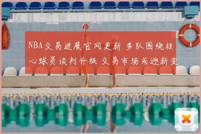NBA交易进展官网更新 多队围绕核心球员谈判升级 交易市场或迎新变动