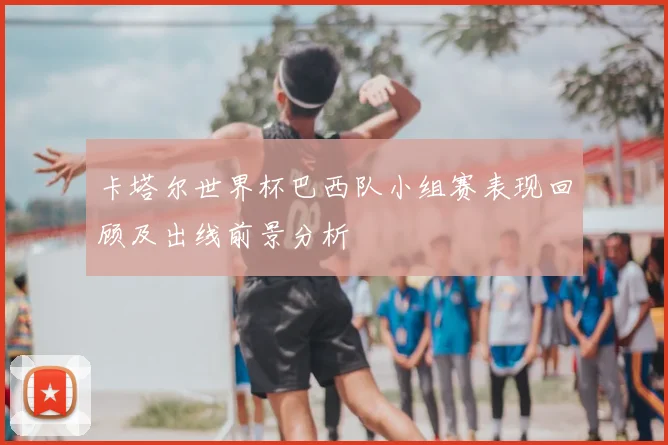 卡塔尔世界杯巴西队小组赛表现回顾及出线前景分析