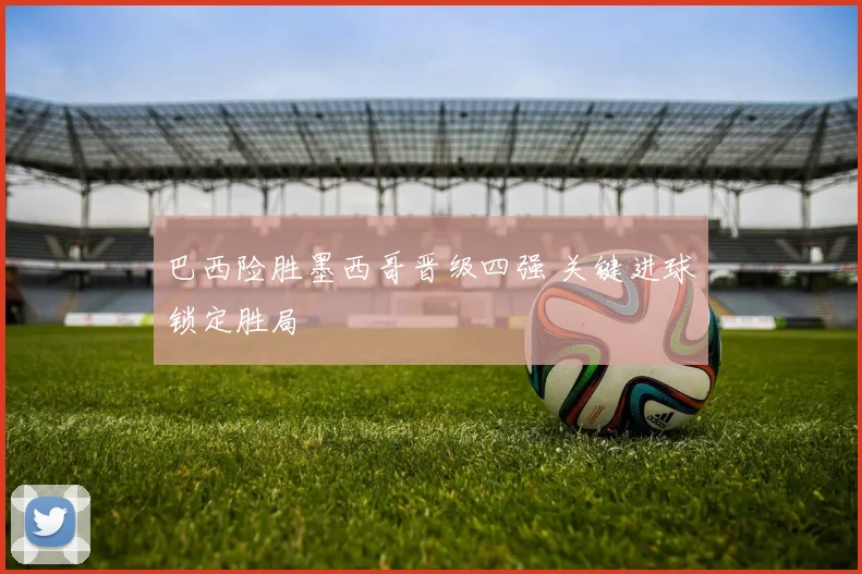 巴西险胜墨西哥晋级四强 关键进球锁定胜局