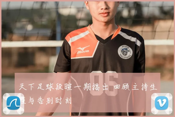 天下足球段暄一期播出 回顾主持生涯与告别时刻