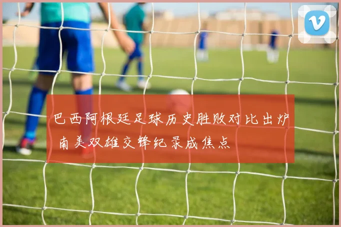 巴西阿根廷足球历史胜败对比出炉 南美双雄交锋纪录成焦点
