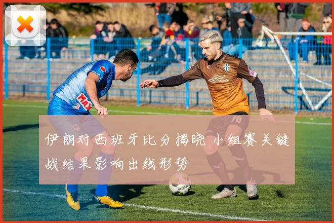 伊朗对西班牙比分揭晓 小组赛关键战结果影响出线形势