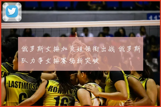 俄罗斯女排加莫娃领衔出战 俄罗斯队力争女排赛场新突破