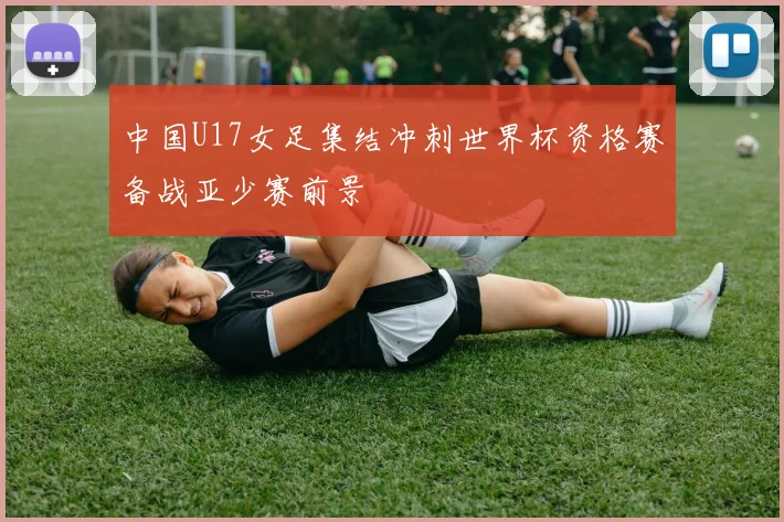 中国U17女足集结冲刺世界杯资格赛备战亚少赛前景