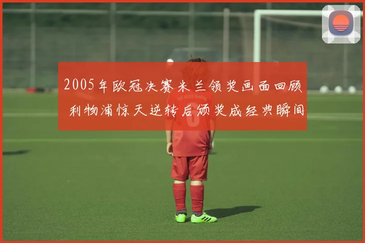 2005年欧冠决赛米兰领奖画面回顾 利物浦惊天逆转后颁奖成经典瞬间