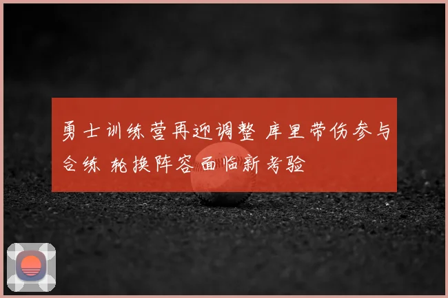 勇士训练营再迎调整 库里带伤参与合练 轮换阵容面临新考验