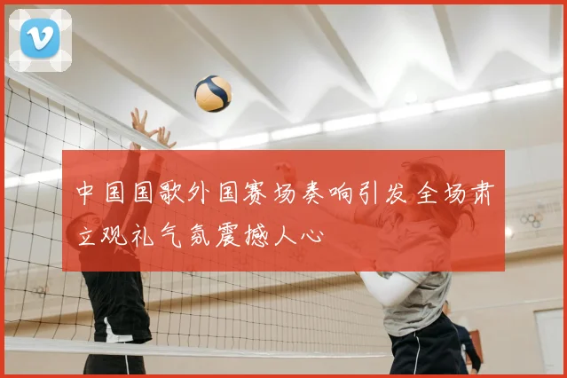 中国国歌外国赛场奏响引发全场肃立观礼气氛震撼人心