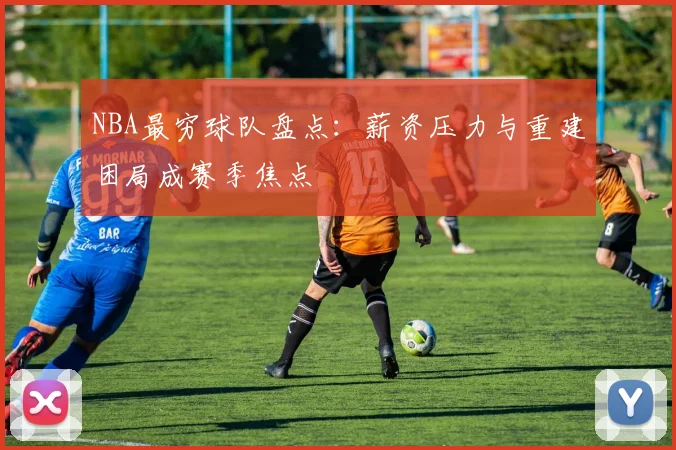NBA最穷球队盘点：薪资压力与重建困局成赛季焦点