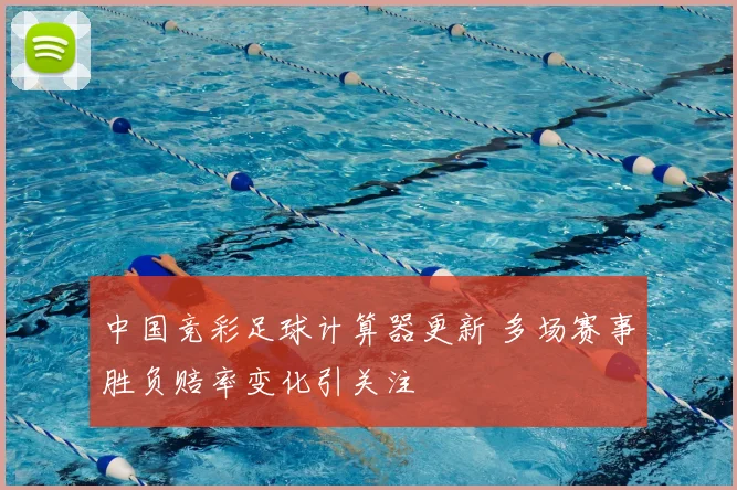 中国竞彩足球计算器更新 多场赛事胜负赔率变化引关注